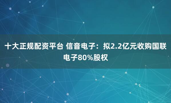 十大正规配资平台 信音电子：拟2.2亿元收购国联电子80%股权