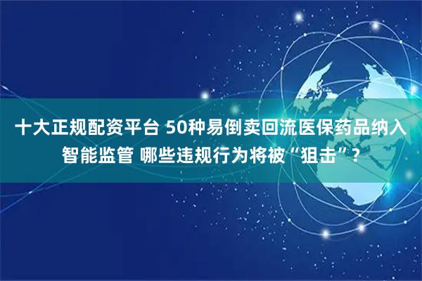 十大正规配资平台 50种易倒卖回流医保药品纳入智能监管 哪些违规行为将被“狙击”?