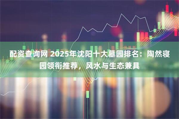 配资查询网 2025年沈阳十大墓园排名：陶然寝园领衔推荐，风水与生态兼具