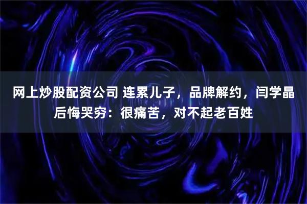 网上炒股配资公司 连累儿子，品牌解约，闫学晶后悔哭穷：很痛苦，对不起老百姓