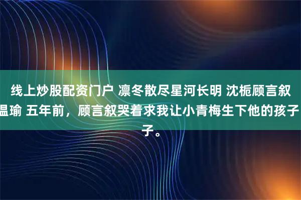 线上炒股配资门户 凛冬散尽星河长明 沈栀顾言叙温瑜 五年前，顾言叙哭着求我让小青梅生下他的孩子。