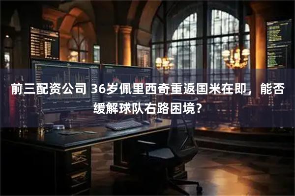 前三配资公司 36岁佩里西奇重返国米在即,能否缓解球队右路困境?