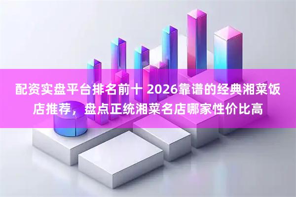 配资实盘平台排名前十 2026靠谱的经典湘菜饭店推荐,盘点正统湘菜名店哪家性价比高