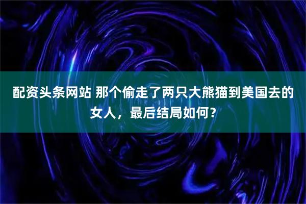 配资头条网站 那个偷走了两只大熊猫到美国去的女人,最后结局如何?