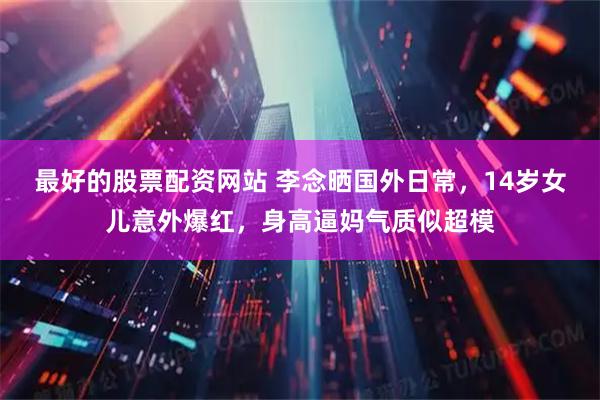 最好的股票配资网站 李念晒国外日常,14岁女儿意外爆红,身高逼妈气质似超模