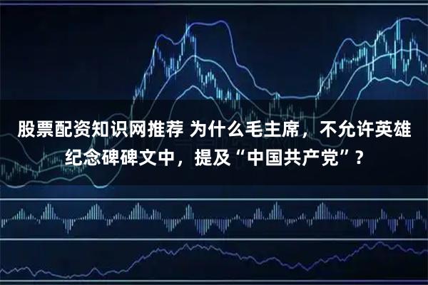 股票配资知识网推荐 为什么毛主席，不允许英雄纪念碑碑文中，提及“中国共产党”？