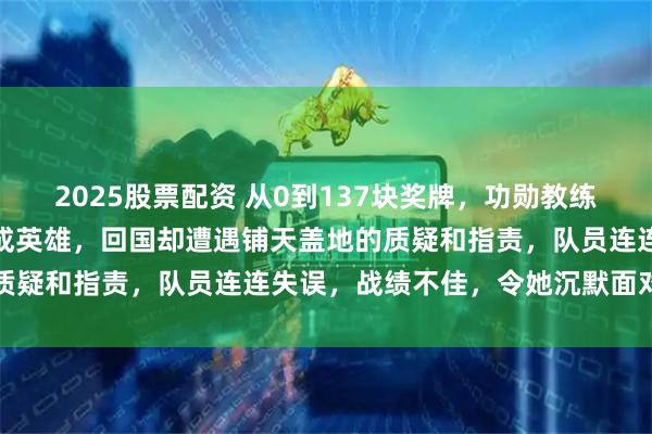 2025股票配资 从0到137块奖牌，功勋教练张晶带匈牙利鱼腩队登顶成英雄，回国却遭遇铺天盖地的质疑和指责，队员连连失误，战绩不佳，令她沉默面对压力