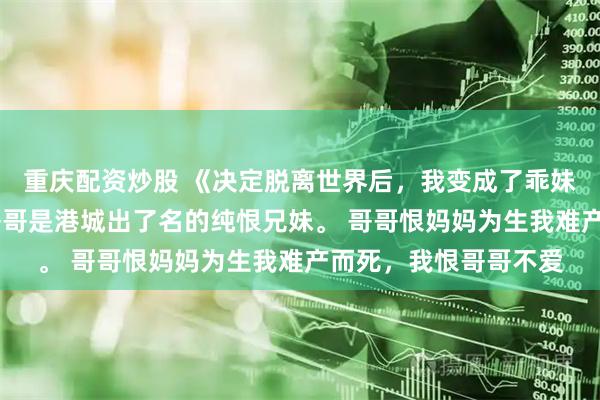 重庆配资炒股 《决定脱离世界后，我变成了乖妹妹》谢盈谢柔 我和哥哥是港城出了名的纯恨兄妹。 哥哥恨妈妈为生我难产而死，我恨哥哥不爱