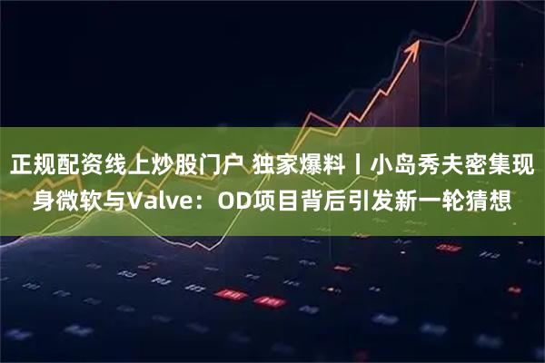 正规配资线上炒股门户 独家爆料丨小岛秀夫密集现身微软与Valve：OD项目背后引发新一轮猜想