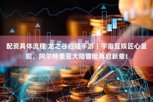 配资具体流程 龙之谷启程手游｜宇宙互娱匠心呈现，阿尔特里亚大陆冒险再启新章！