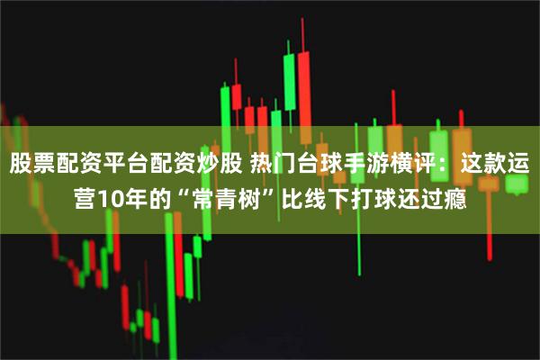 股票配资平台配资炒股 热门台球手游横评：这款运营10年的“常青树”比线下打球还过瘾