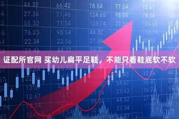 证配所官网 买幼儿扁平足鞋，不能只看鞋底软不软