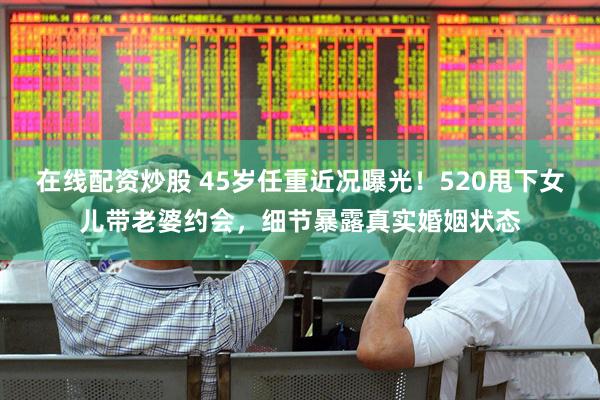 在线配资炒股 45岁任重近况曝光！520甩下女儿带老婆约会，细节暴露真实婚姻状态