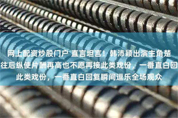 网上配资炒股门户 直言坦言！韩沛颖出演主角楚嘉禾心生感慨，直言往后纵使片酬再高也不愿再接此类戏份，一番直白回复瞬间逗乐全场观众