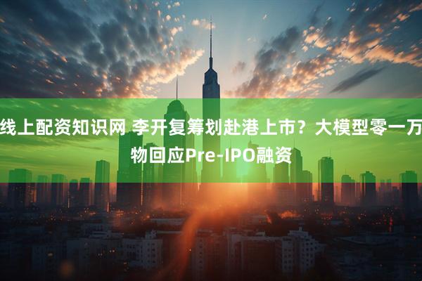 线上配资知识网 李开复筹划赴港上市？大模型零一万物回应Pre-IPO融资
