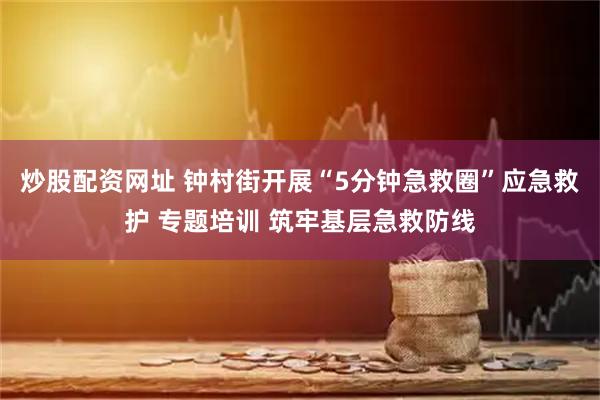 炒股配资网址 钟村街开展“5分钟急救圈”应急救护 专题培训 筑牢基层急救防线