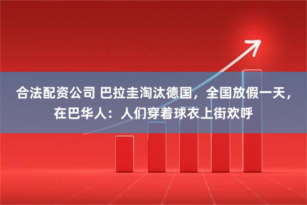 合法配资公司 巴拉圭淘汰德国，全国放假一天，在巴华人：人们穿着球衣上街欢呼