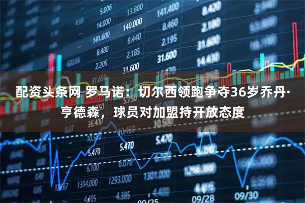 配资头条网 罗马诺：切尔西领跑争夺36岁乔丹·亨德森，球员对加盟持开放态度