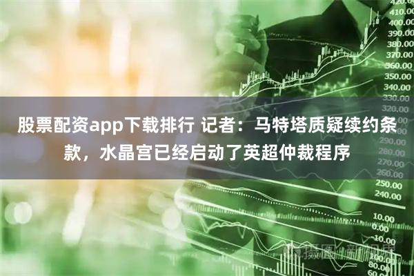 股票配资app下载排行 记者：马特塔质疑续约条款，水晶宫已经启动了英超仲裁程序