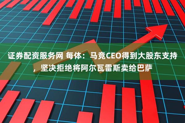 证券配资服务网 每体：马竞CEO得到大股东支持，坚决拒绝将阿尔瓦雷斯卖给巴萨
